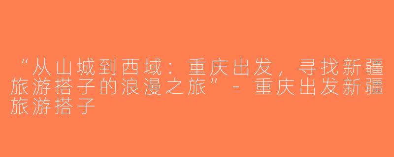 “从山城到西域：重庆出发，寻找新疆旅游搭子的浪漫之旅”-重庆出发新疆旅游搭子