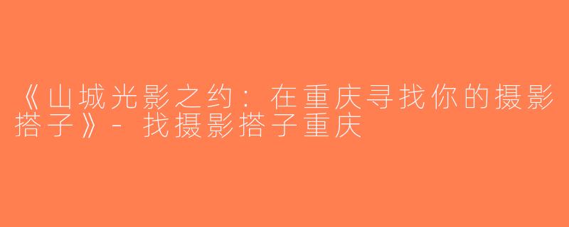 《山城光影之约：在重庆寻找你的摄影搭子》-找摄影搭子重庆