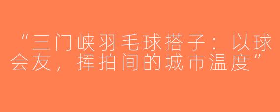 “三门峡羽毛球搭子：以球会友，挥拍间的城市温度”