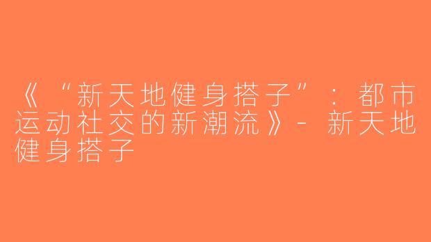 《“新天地健身搭子”：都市运动社交的新潮流》-新天地健身搭子
