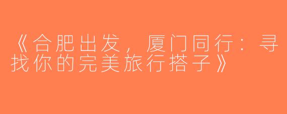 《合肥出发，厦门同行：寻找你的完美旅行搭子》
