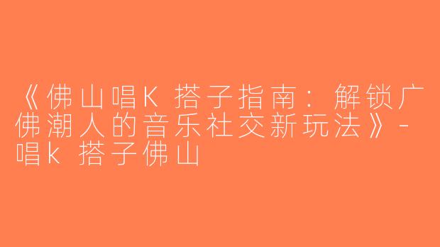 《佛山唱K搭子指南：解锁广佛潮人的音乐社交新玩法》-唱k搭子佛山