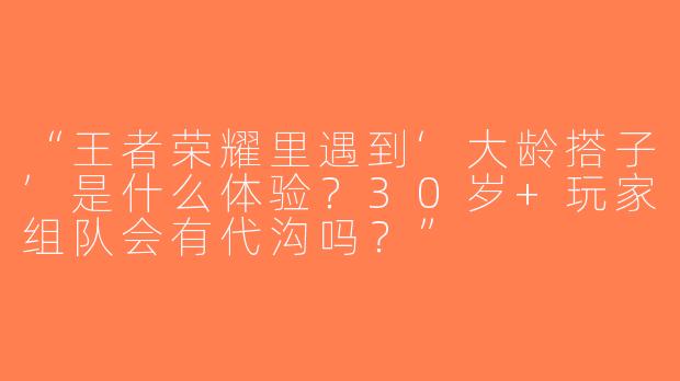 “王者荣耀里遇到‘大龄搭子’是什么体验？30岁+玩家组队会有代沟吗？”