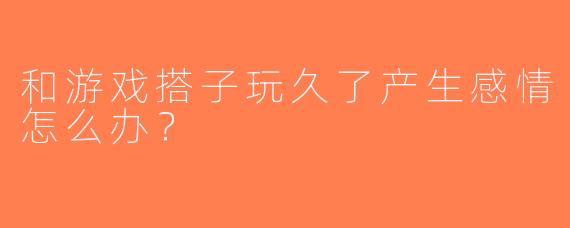 和游戏搭子玩久了产生感情怎么办？