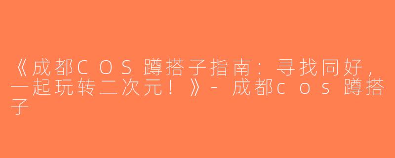 《成都COS蹲搭子指南：寻找同好，一起玩转二次元！》-成都cos蹲搭子