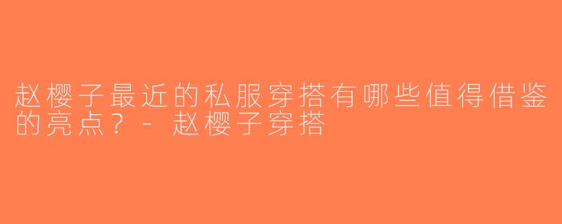 赵樱子最近的私服穿搭有哪些值得借鉴的亮点？-赵樱子穿搭