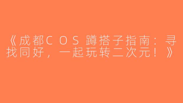 《成都COS蹲搭子指南：寻找同好，一起玩转二次元！》
