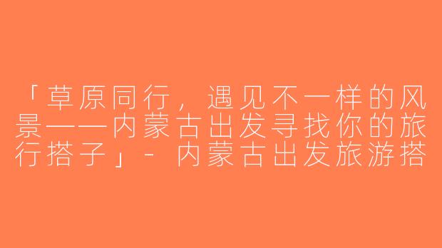 「草原同行，遇见不一样的风景——内蒙古出发寻找你的旅行搭子」-内蒙古出发旅游搭子