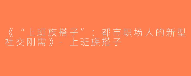 《“上班族搭子”：都市职场人的新型社交刚需》-上班族搭子