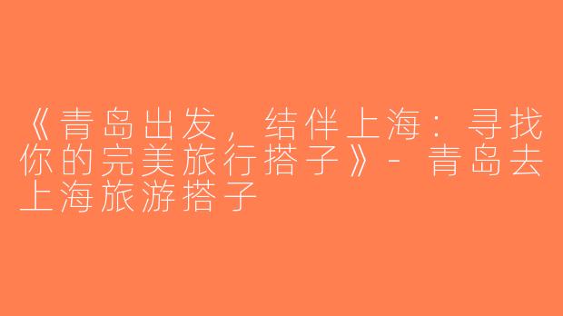 《青岛出发，结伴上海：寻找你的完美旅行搭子》-青岛去上海旅游搭子