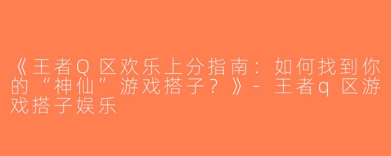 《王者Q区欢乐上分指南：如何找到你的“神仙”游戏搭子？》-王者q区游戏搭子娱乐