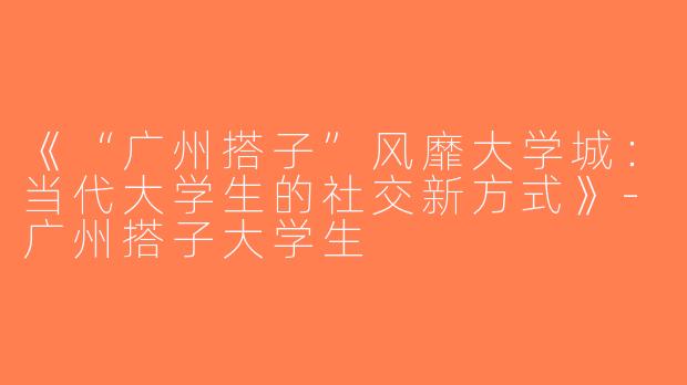 《“广州搭子”风靡大学城：当代大学生的社交新方式》-广州搭子大学生