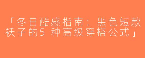 「冬日酷感指南：黑色短款袄子的5种高级穿搭公式」
