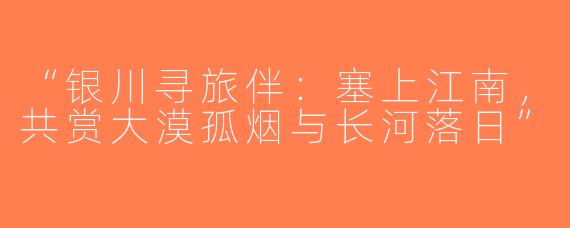 “银川寻旅伴：塞上江南，共赏大漠孤烟与长河落日”