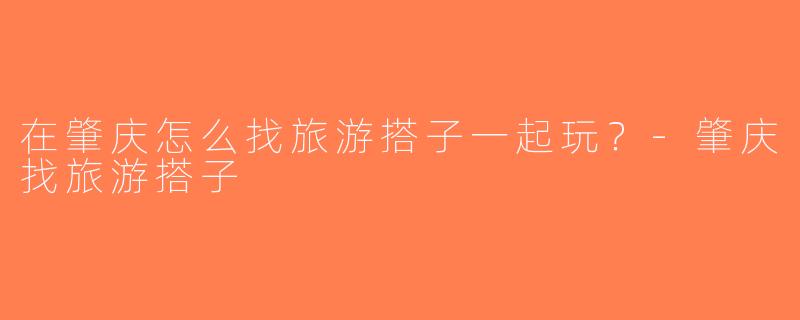 在肇庆怎么找旅游搭子一起玩？-肇庆找旅游搭子
