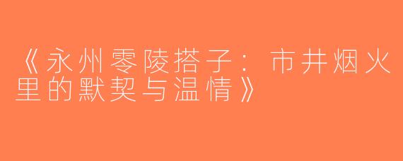 《永州零陵搭子：市井烟火里的默契与温情》