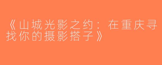 《山城光影之约：在重庆寻找你的摄影搭子》