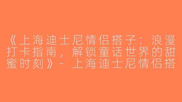 《上海迪士尼情侣搭子：浪漫打卡指南，解锁童话世界的甜蜜时刻》-上海迪士尼情侣搭子