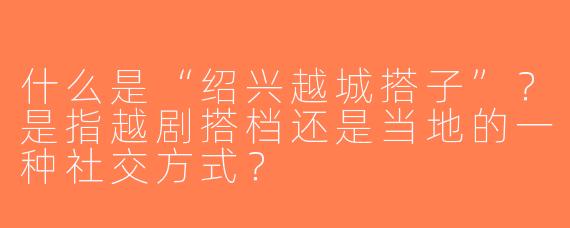 什么是“绍兴越城搭子”？是指越剧搭档还是当地的一种社交方式？