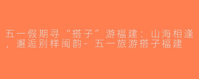 五一假期寻“搭子”游福建：山海相逢，邂逅别样闽韵-五一旅游搭子福建