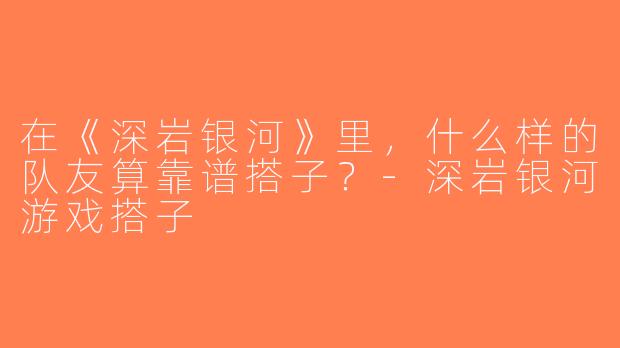 在《深岩银河》里，什么样的队友算靠谱搭子？-深岩银河游戏搭子