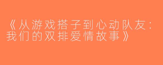 《从游戏搭子到心动队友：我们的双排爱情故事》