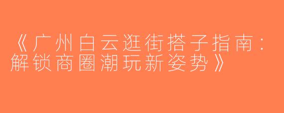 《广州白云逛街搭子指南：解锁商圈潮玩新姿势》