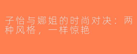子怡与娜姐的时尚对决：两种风格，一样惊艳
