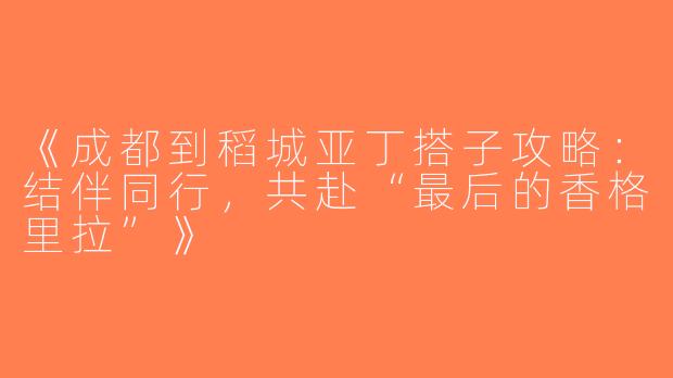 《成都到稻城亚丁搭子攻略：结伴同行，共赴“最后的香格里拉”》