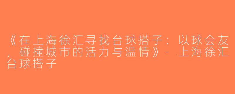 《在上海徐汇寻找台球搭子：以球会友，碰撞城市的活力与温情》-上海徐汇台球搭子