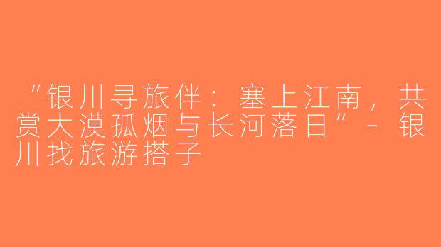 “银川寻旅伴：塞上江南，共赏大漠孤烟与长河落日”-银川找旅游搭子