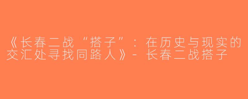 《长春二战“搭子”：在历史与现实的交汇处寻找同路人》-长春二战搭子