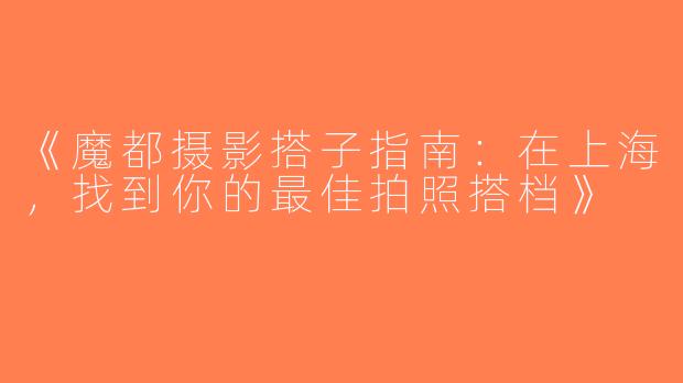 《魔都摄影搭子指南：在上海，找到你的最佳拍照搭档》