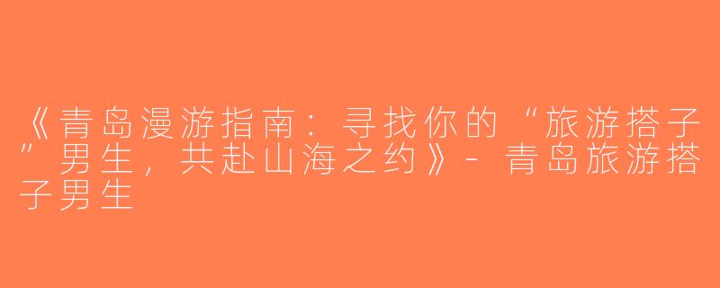 《青岛漫游指南：寻找你的“旅游搭子”男生，共赴山海之约》-青岛旅游搭子男生