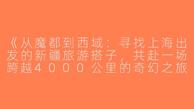 《从魔都到西域：寻找上海出发的新疆旅游搭子，共赴一场跨越4000公里的奇幻之旅》-上海去新疆旅游搭子