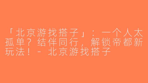 「北京游找搭子」：一个人太孤单？结伴同行，解锁帝都新玩法！-北京游找搭子