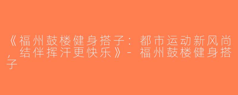 《福州鼓楼健身搭子：都市运动新风尚，结伴挥汗更快乐》-福州鼓楼健身搭子