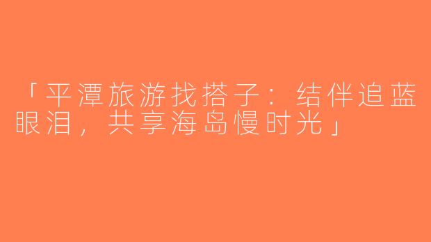 「平潭旅游找搭子：结伴追蓝眼泪，共享海岛慢时光」