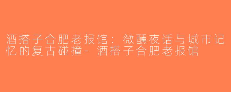 酒搭子合肥老报馆：微醺夜话与城市记忆的复古碰撞-酒搭子合肥老报馆