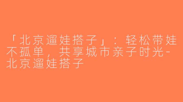 「北京遛娃搭子」：轻松带娃不孤单，共享城市亲子时光-北京遛娃搭子