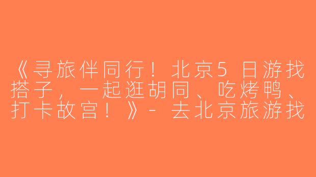《寻旅伴同行！北京5日游找搭子，一起逛胡同、吃烤鸭、打卡故宫！》-去北京旅游找搭子