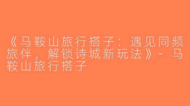 《马鞍山旅行搭子：遇见同频旅伴，解锁诗城新玩法》-马鞍山旅行搭子
