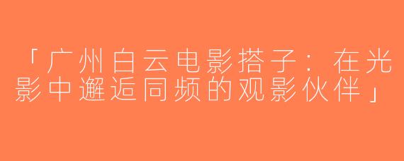「广州白云电影搭子：在光影中邂逅同频的观影伙伴」