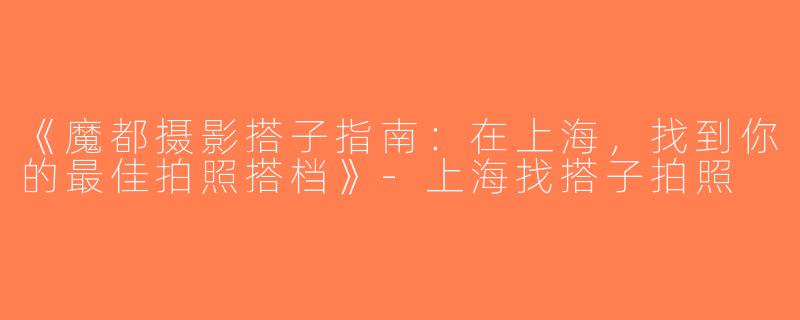 《魔都摄影搭子指南：在上海，找到你的最佳拍照搭档》-上海找搭子拍照