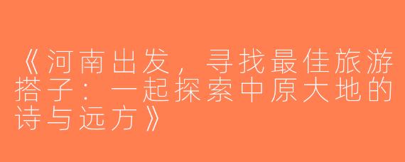 《河南出发，寻找最佳旅游搭子：一起探索中原大地的诗与远方》