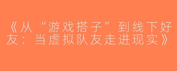 《从“游戏搭子”到线下好友：当虚拟队友走进现实》