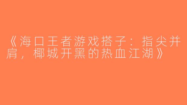 《海口王者游戏搭子：指尖并肩，椰城开黑的热血江湖》
