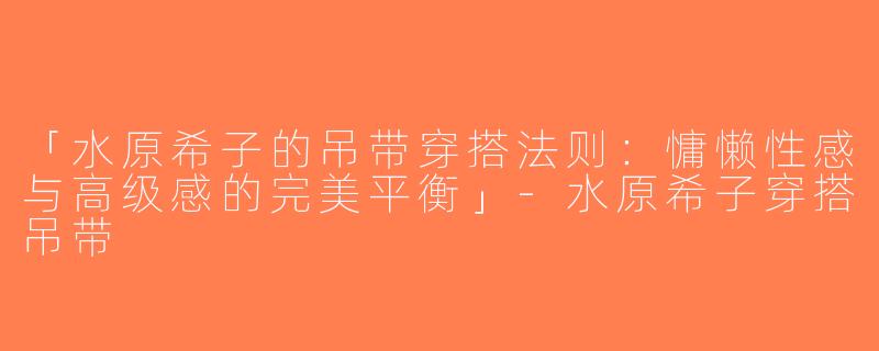「水原希子的吊带穿搭法则：慵懒性感与高级感的完美平衡」-水原希子穿搭吊带