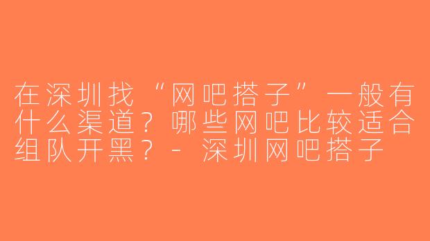 在深圳找“网吧搭子”一般有什么渠道？哪些网吧比较适合组队开黑？-深圳网吧搭子
