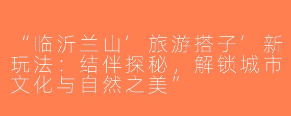 “临沂兰山‘旅游搭子’新玩法：结伴探秘，解锁城市文化与自然之美”
